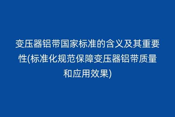 变压器铝带**标准的含义及其重要性(标准化规范保障变压器铝带质量和应用效果)