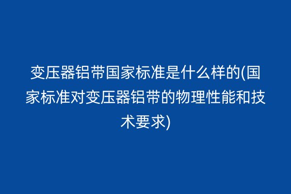 变压器铝带**标准是什么样的(**标准对变压器铝带的物理性能和技术要求)