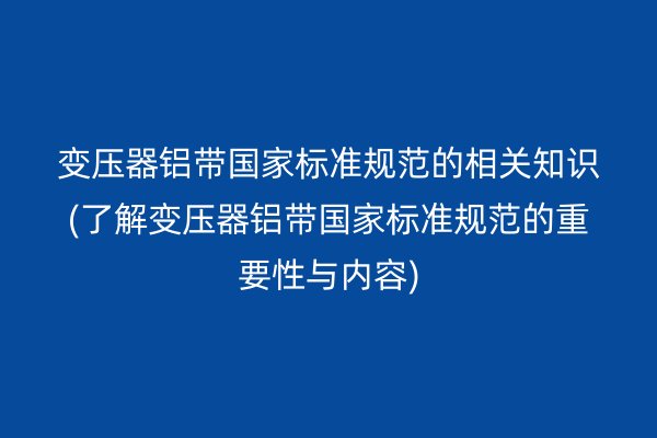 变压器铝带**标准规范的相关知识(了解变压器铝带**标准规范的重要性与内容)