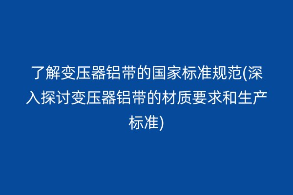 了解变压器铝带的**标准规范(深入探讨变压器铝带的材质要求和生产标准)