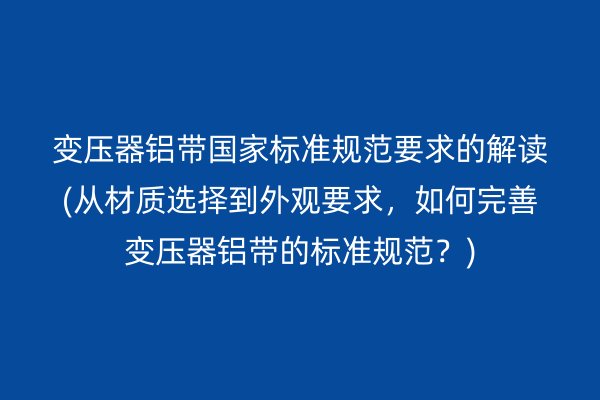 变压器铝带**标准规范要求的解读(从材质选择到外观要求，如何完善变压器铝带的标准规范？)